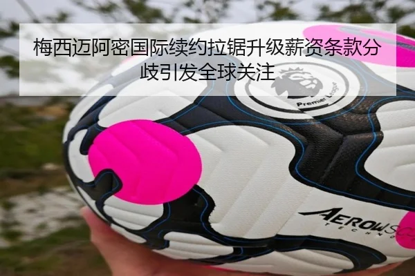 梅西迈阿密国际续约拉锯升级薪资条款分歧引发全球关注