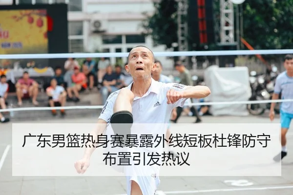 广东男篮热身赛暴露外线短板杜锋防守布置引发热议
